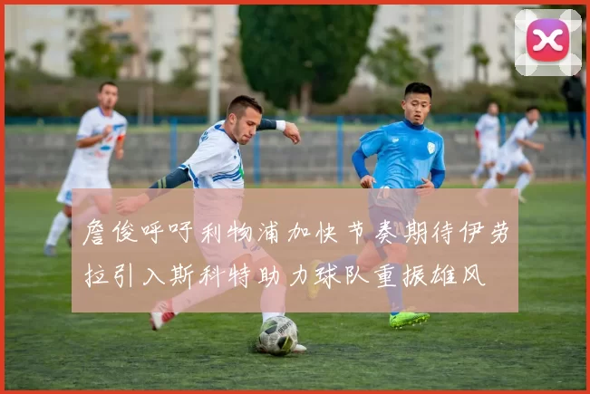 詹俊呼吁利物浦加快节奏期待伊劳拉引入斯科特助力球队重振雄风