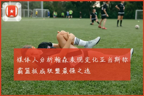 媒体人分析瀚森表现变化亚当斯称霸篮板成联盟最强之选