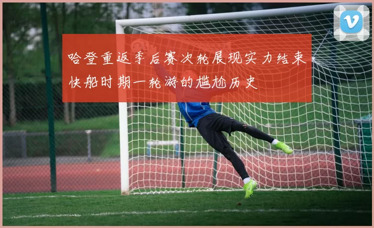 哈登重返季后赛次轮展现实力结束快船时期一轮游的尴尬历史