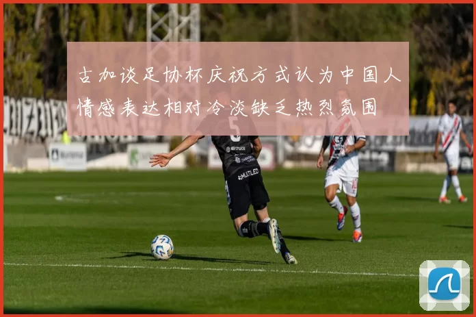 古加谈足协杯庆祝方式认为中国人情感表达相对冷淡缺乏热烈氛围