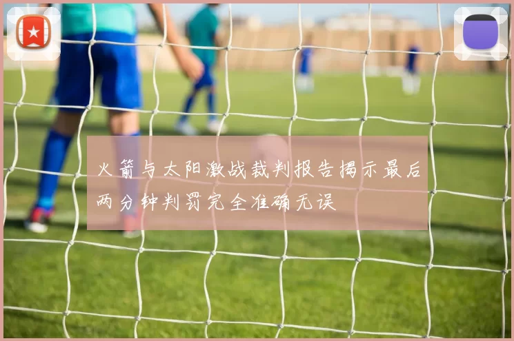 火箭与太阳激战裁判报告揭示最后两分钟判罚完全准确无误