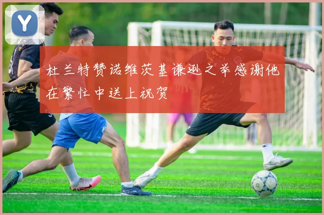 杜兰特赞诺维茨基谦逊之举感谢他在繁忙中送上祝贺